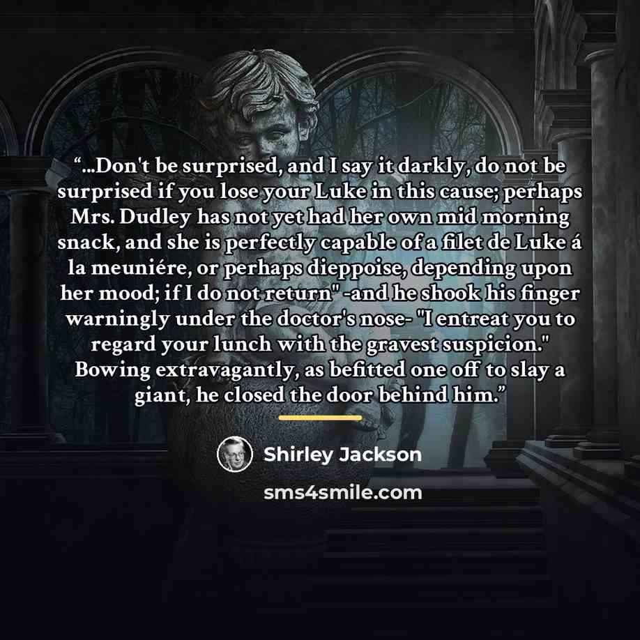 “...Don't be surprised, and I say it darkly, do not be surprised if you lose your Luke in this cause; perhaps Mrs. Dudley has not yet had her own mid morning snack, and she is perfectly capable of a filet de Luke á la meuniére, or perhaps dieppoise, depending upon her mood; if I do not return" -and…” quote by Shirley Jackson