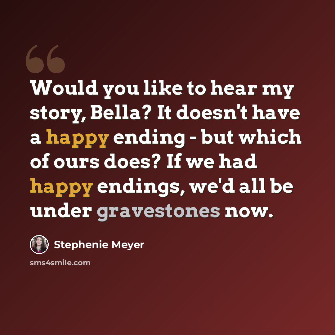 “Would you like to hear my story, Bella? It doesn't have a happy ending - but which of ours does? If we had happy endings, we'd all be under gravestones now.” quote by Stephenie Meyer