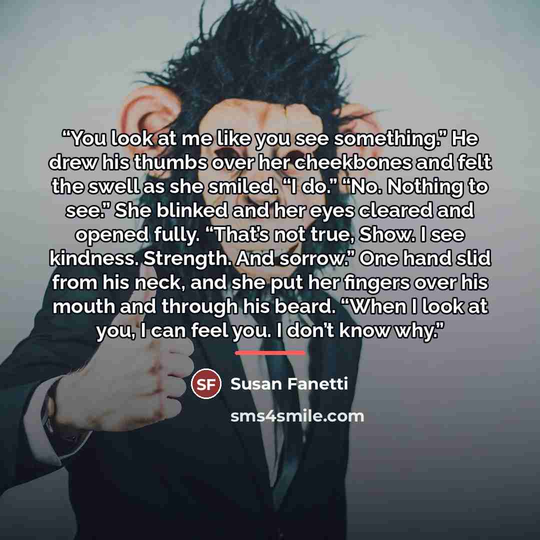 “You look at me like you see something.” He drew his thumbs over her cheekbones and felt the swell as she smiled. “I do.” “No. Nothing to see.” She blinked and her eyes cleared and opened fully. “That’s not true, Show. I see kindness. Strength. And sorrow.” One hand slid from his neck, and she put…” quote by Susan Fanetti