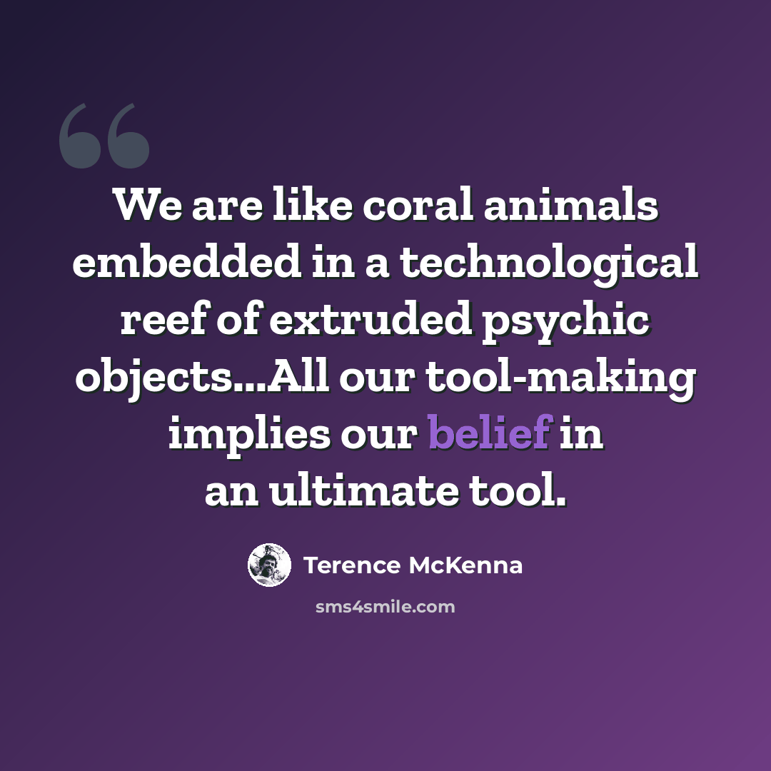 “We are like coral animals embedded in a technological reef of extruded psychic objects...All our tool-making implies our belief in an ultimate tool.” quote by Terence McKenna