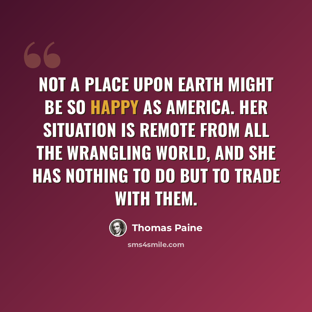 “Not a place upon earth might be so happy as America. Her situation is remote from all the wrangling world, and she has nothing to do but to trade with them.” quote by Thomas Paine