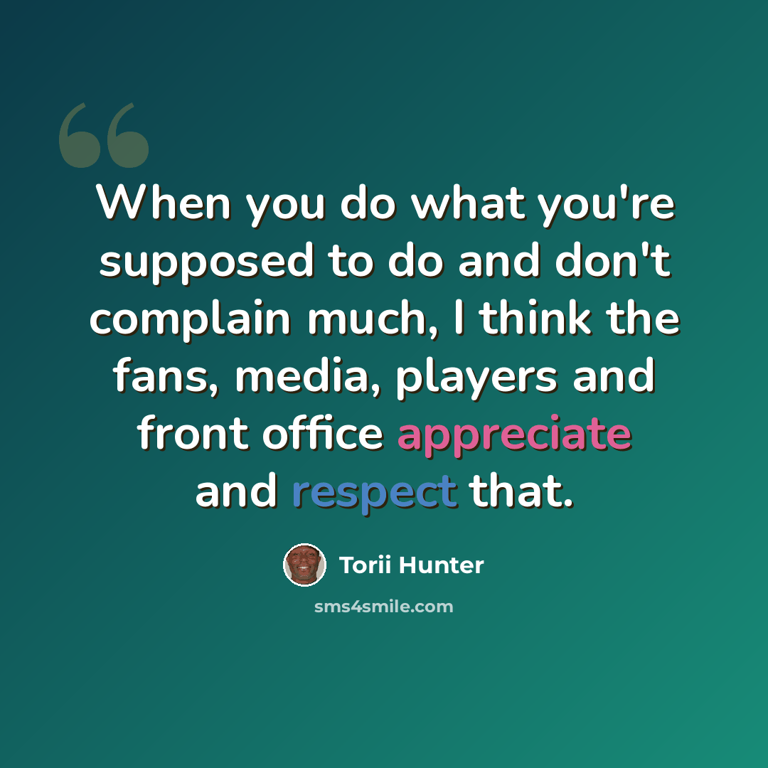 “When you do what you're supposed to do and don't complain much, I think the fans, media, players and front office appreciate and respect that.” quote by Torii Hunter