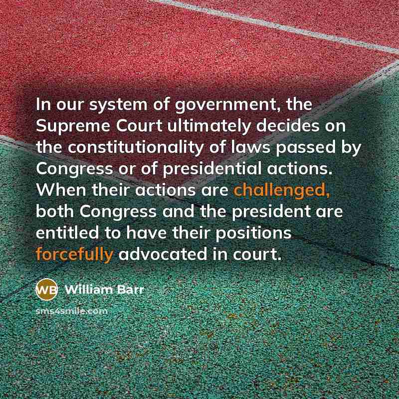 “In our system of government, the Supreme Court ultimately decides on the constitutionality of laws passed by Congress or of presidential actions. When their actions are challenged, both Congress and the president are entitled to have their positions forcefully advocated in court.” quote by William Barr