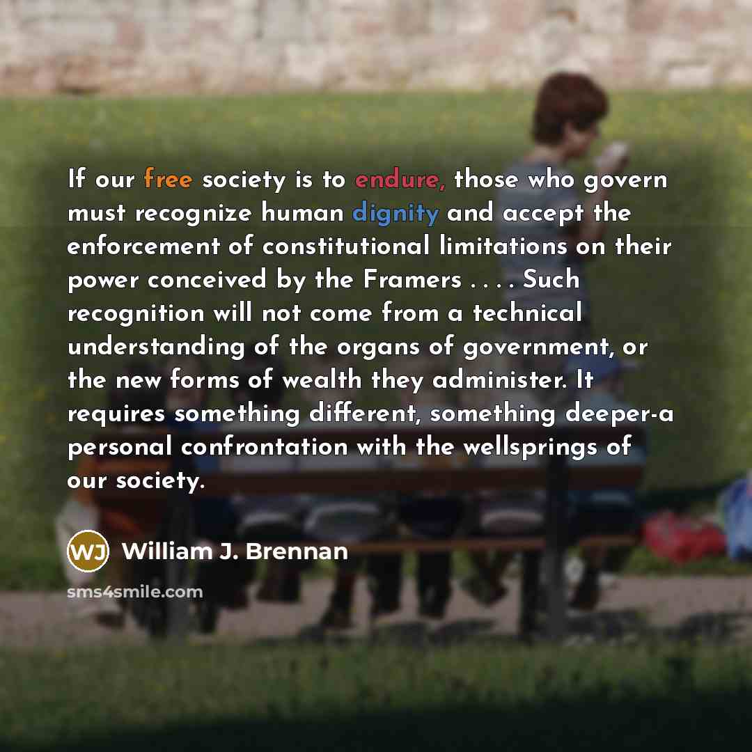 “If our free society is to endure, those who govern must recognize human dignity and accept the enforcement of constitutional limitations on their power conceived by the Framers . . . . Such recognition will not come from a technical understanding of the organs of government, or the new forms of…” quote by William J. Brennan