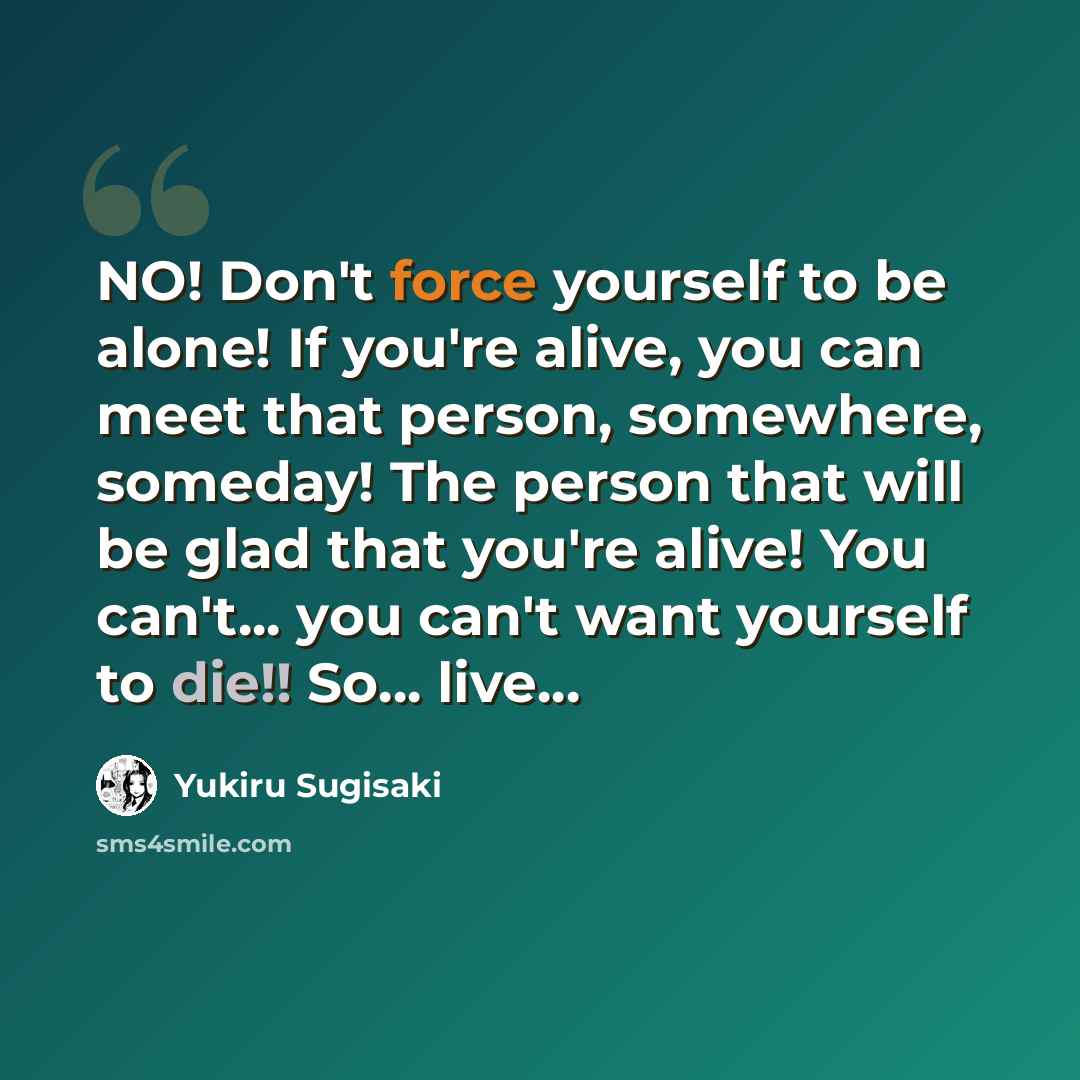 “NO! Don't force yourself to be alone! If you're alive, you can meet that person, somewhere, someday! The person that will be glad that you're alive! You can't... you can't want yourself to die!! So... live...” quote by Yukiru Sugisaki