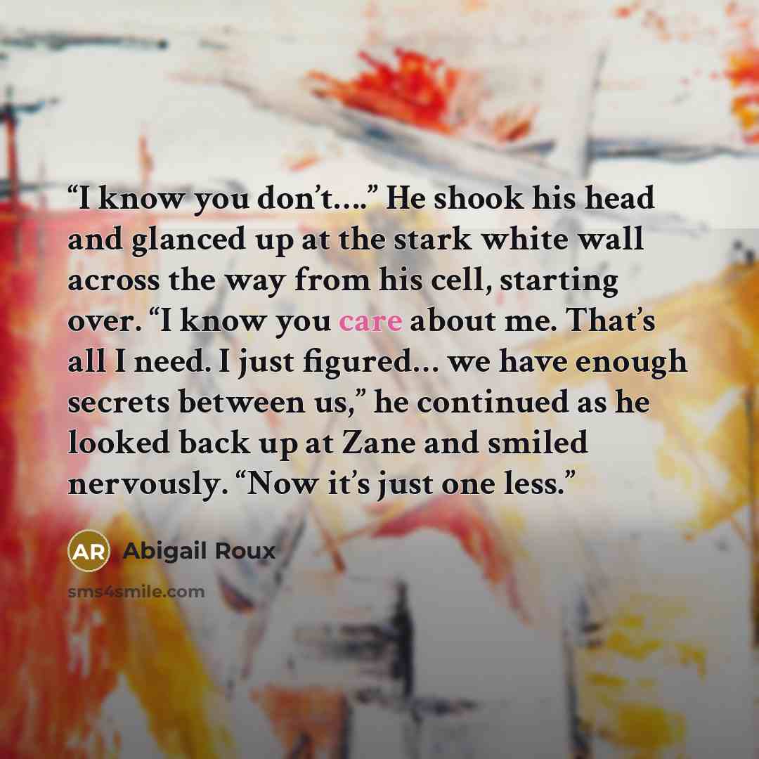 “I know you don’t….” He shook his head and glanced up at the stark white wall across the way from his cell, starting over. “I know you care about me. That’s all I need. I just figured… we have enough secrets between us,” he continued as he looked back up at Zane and smiled nervously. “Now it’s just…” quote by Abigail Roux