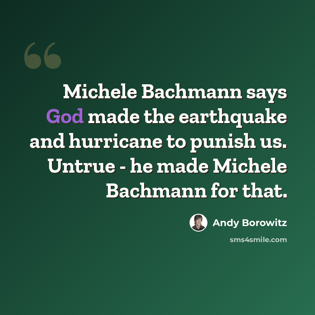 “Michele Bachmann says God made the earthquake and hurricane to punish us. Untrue - he made Michele Bachmann for that.” quote by Andy Borowitz