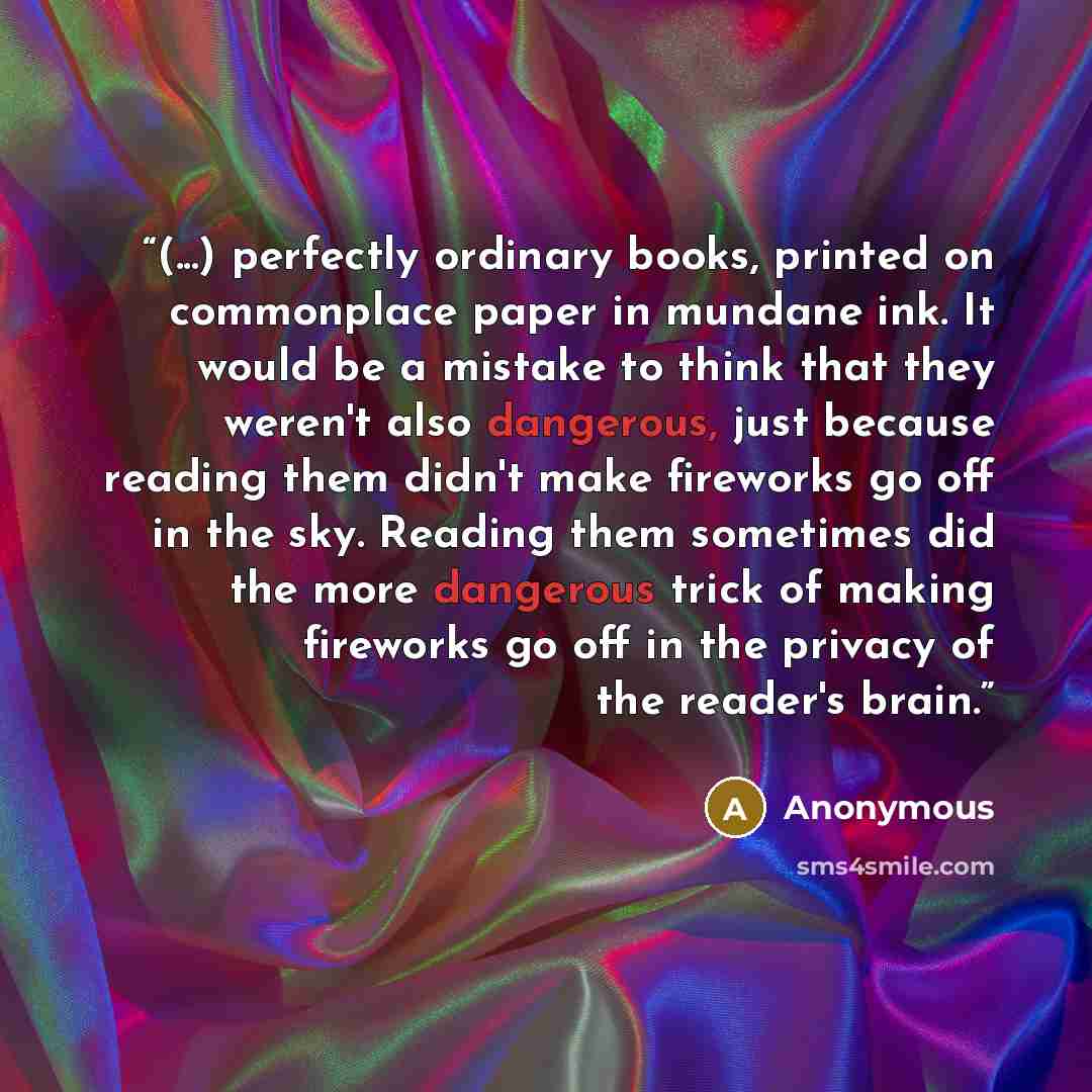 “(...) perfectly ordinary books, printed on commonplace paper in mundane ink. It would be a mistake to think that they weren't also dangerous, just because reading them didn't make fireworks go off in the sky. Reading them sometimes did the more dangerous trick of making fireworks go off in the…” quote by Anonymous