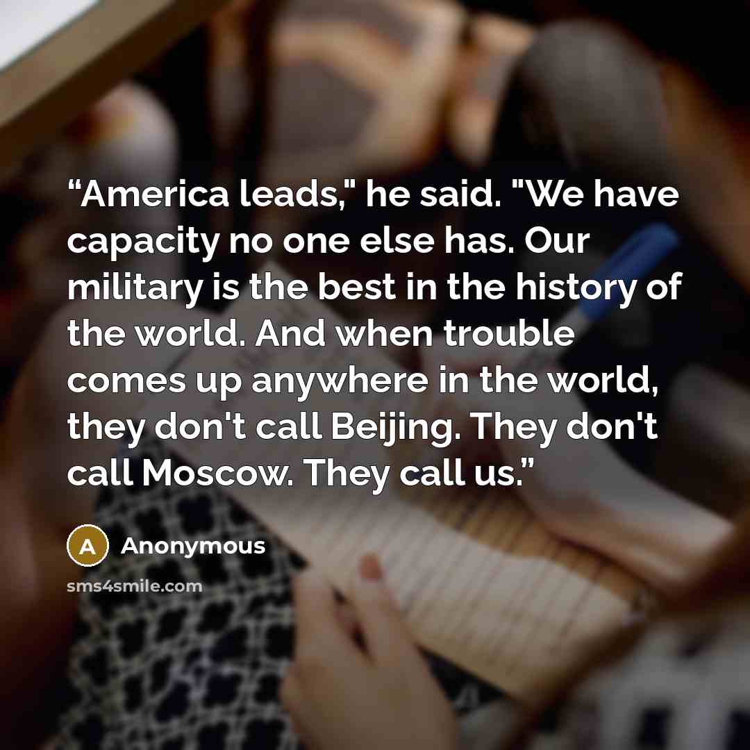 “America leads," he said. "We have capacity no one else has. Our military is the best in the history of the world. And when trouble comes up anywhere in the world, they don't call Beijing. They don't call Moscow. They call us.” quote by Anonymous