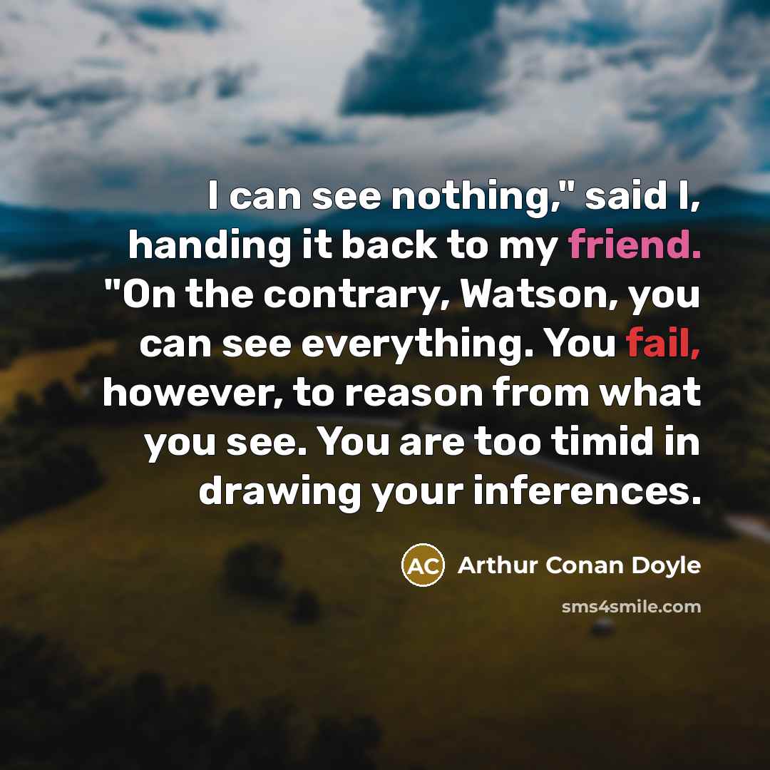 “I can see nothing," said I, handing it back to my friend. "On the contrary, Watson, you can see everything. You fail, however, to reason from what you see. You are too timid in drawing your inferences.” quote by Arthur Conan Doyle