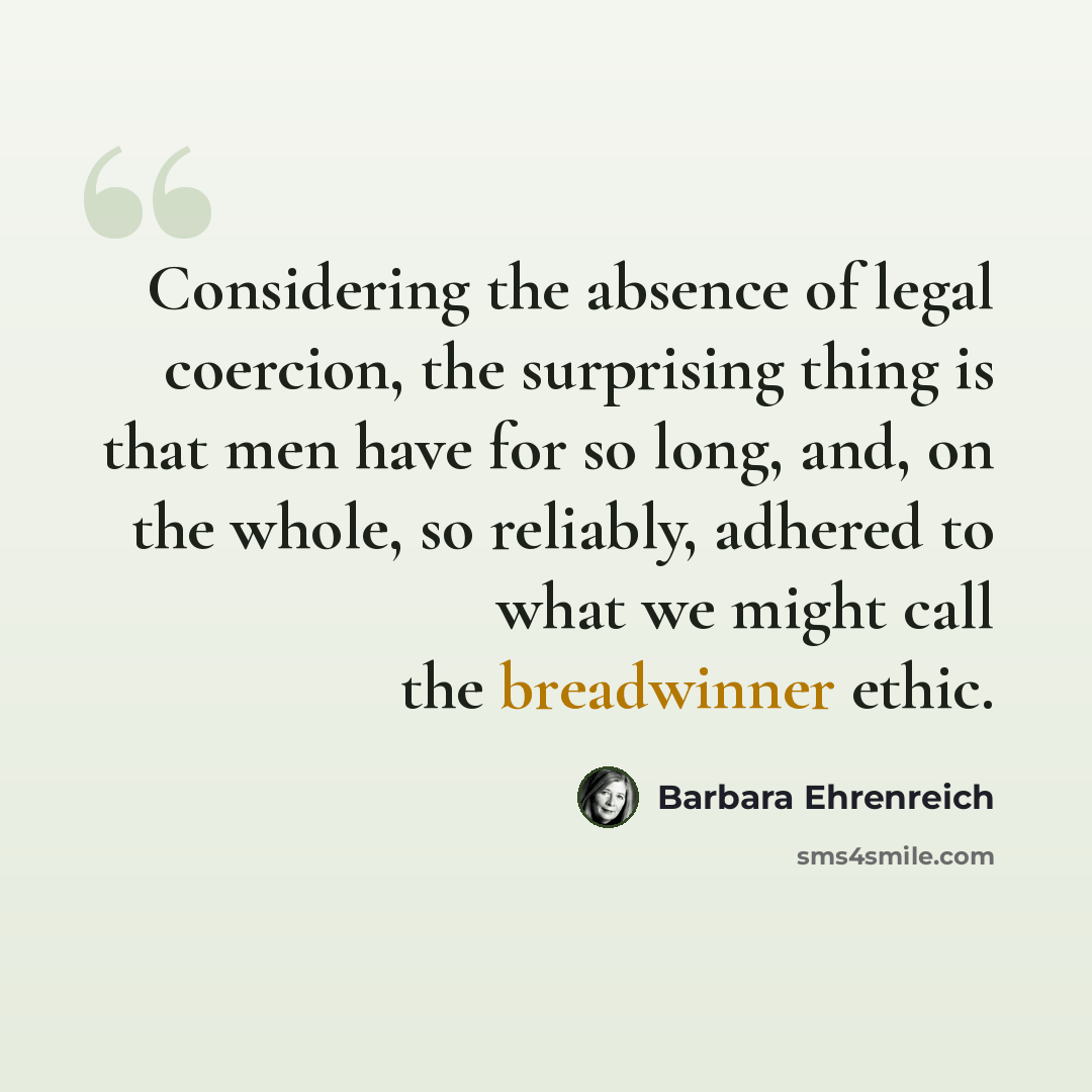 “Considering the absence of legal coercion, the surprising thing is that men have for so long, and, on the whole, so reliably, adhered to what we might call the breadwinner ethic.” quote by Barbara Ehrenreich