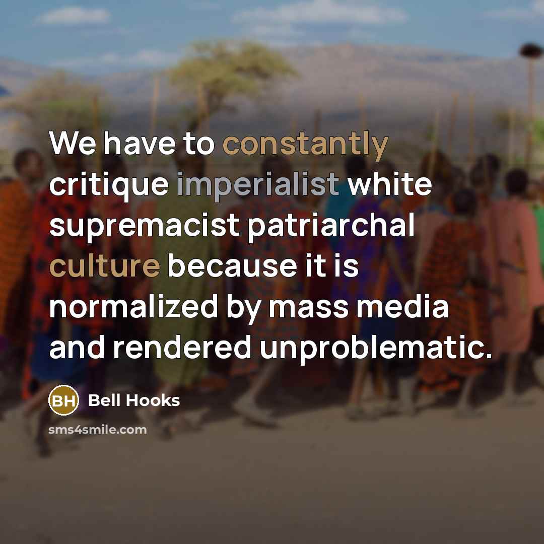 “We have to constantly critique imperialist white supremacist patriarchal culture because it is normalized by mass media and rendered unproblematic.” quote by Bell Hooks