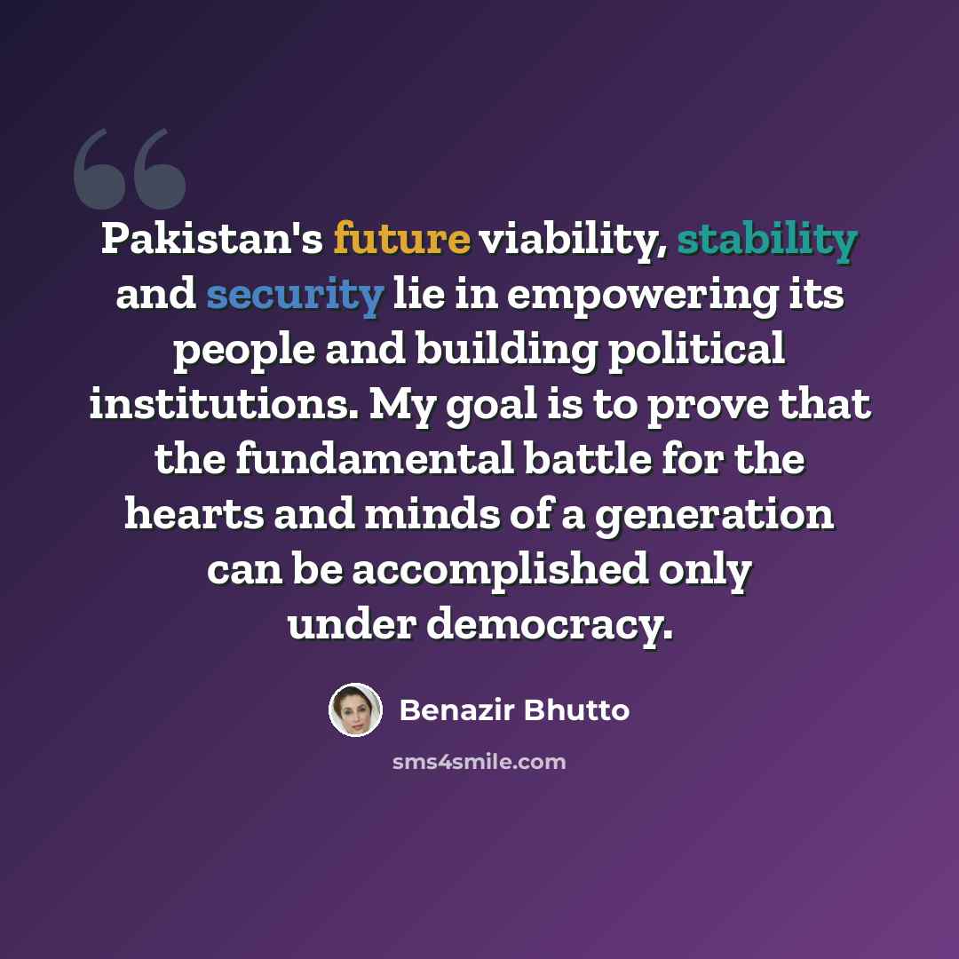 “Pakistan's future viability, stability and security lie in empowering its people and building political institutions. My goal is to prove that the fundamental battle for the hearts and minds of a generation can be accomplished only under democracy.” quote by Benazir Bhutto