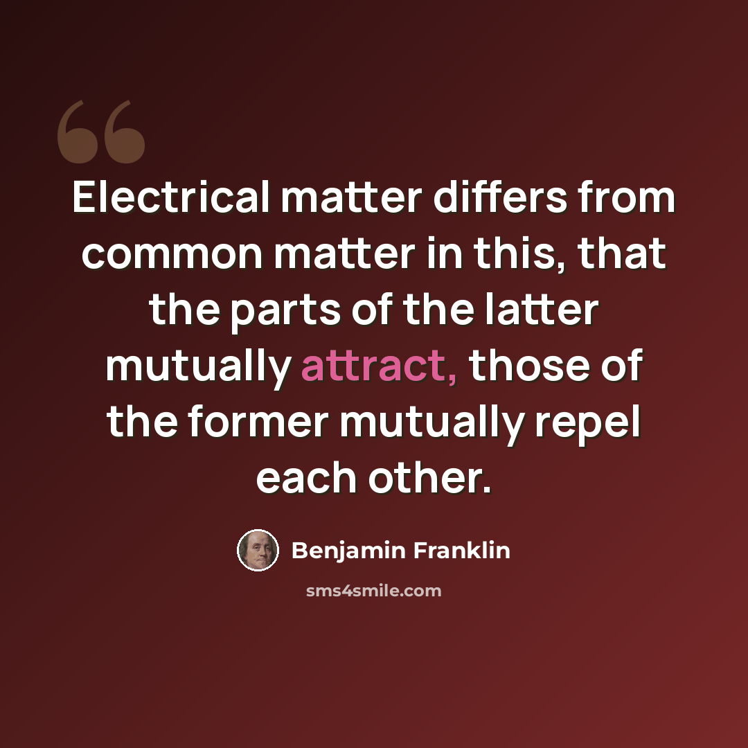 “Electrical matter differs from common matter in this, that the parts of the latter mutually attract, those of the former mutually repel each other.” quote by Benjamin Franklin