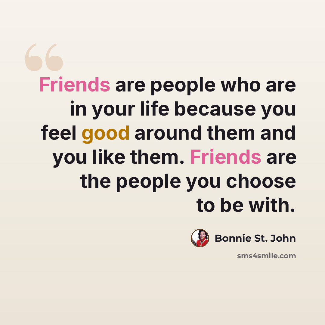 “Friends are people who are in your life because you feel good around them and you like them. Friends are the people you choose to be with.” quote by Bonnie St. John