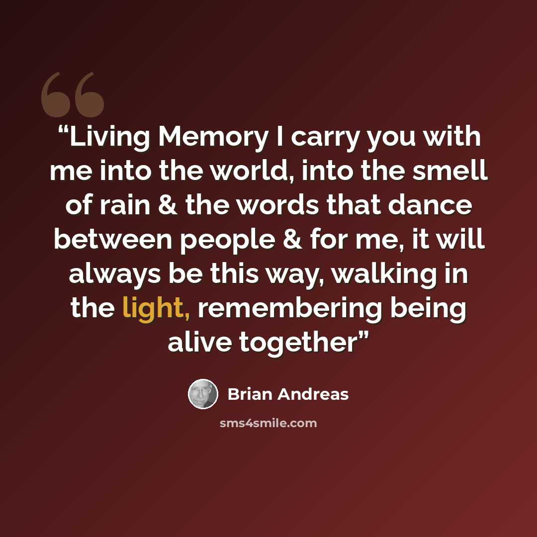 “Living Memory I carry you with me into the world, into the smell of rain & the words that dance between people & for me, it will always be this way, walking in the light, remembering being alive together” quote by Brian Andreas