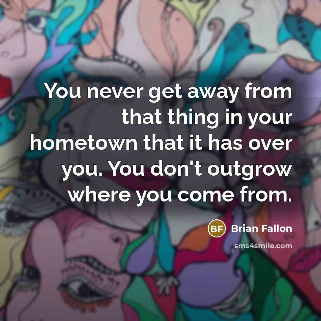 “You never get away from that thing in your hometown that it has over you. You don't outgrow where you come from.” quote by Brian Fallon