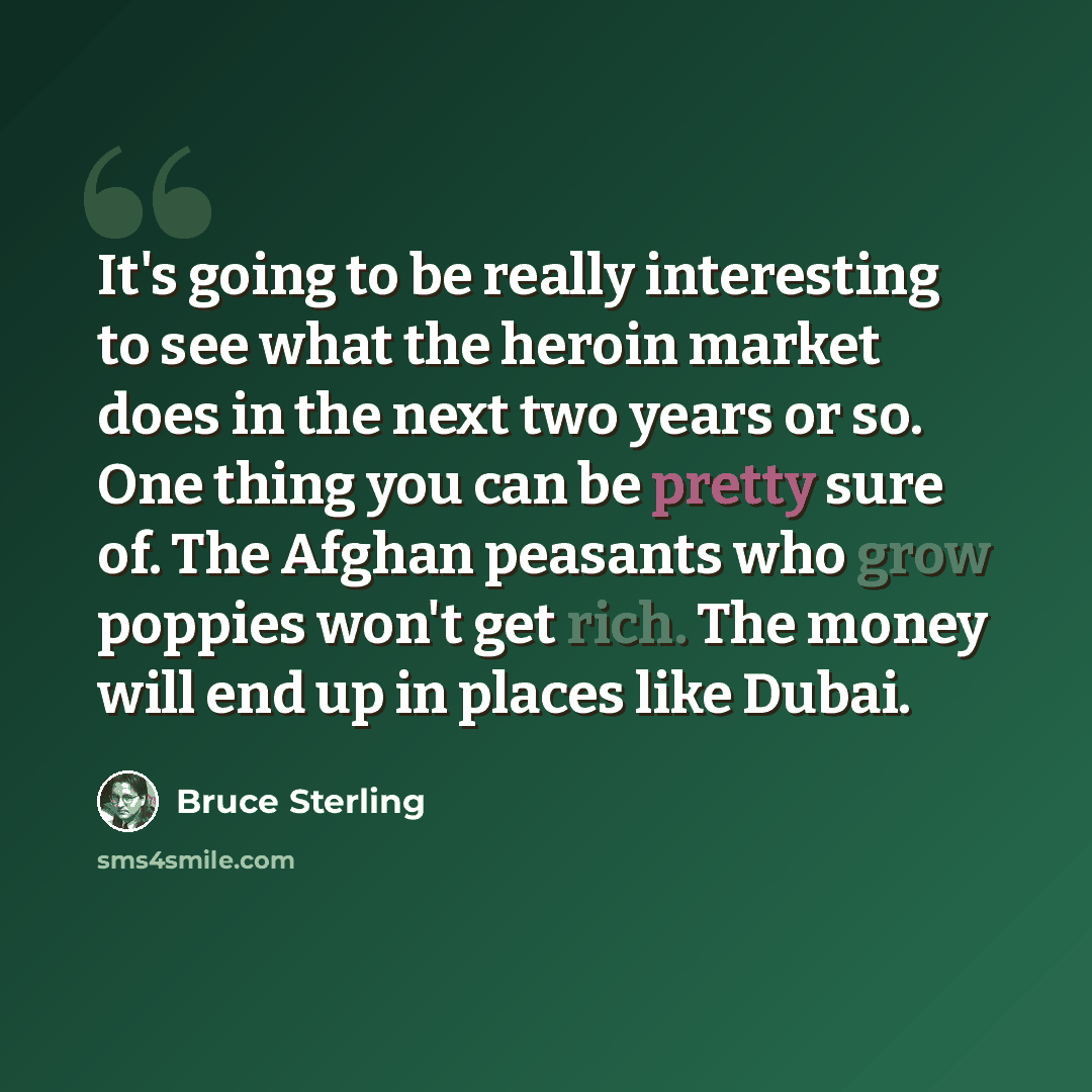 “It's going to be really interesting to see what the heroin market does in the next two years or so. One thing you can be pretty sure of. The Afghan peasants who grow poppies won't get rich. The money will end up in places like Dubai.” quote by Bruce Sterling
