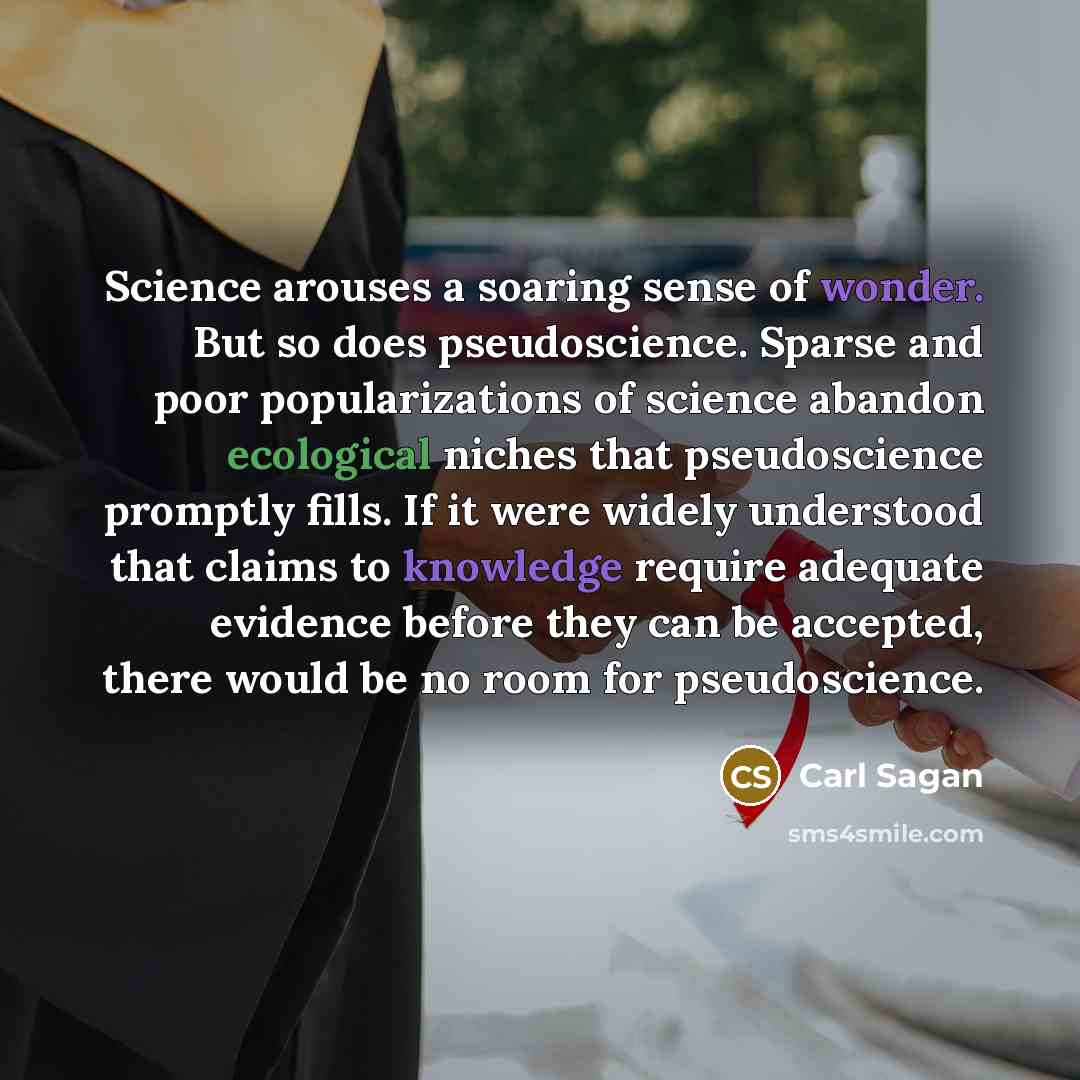 “Science arouses a soaring sense of wonder. But so does pseudoscience. Sparse and poor popularizations of science abandon ecological niches that pseudoscience promptly fills. If it were widely understood that claims to knowledge require adequate evidence before they can be accepted, there would be…” quote by Carl Sagan