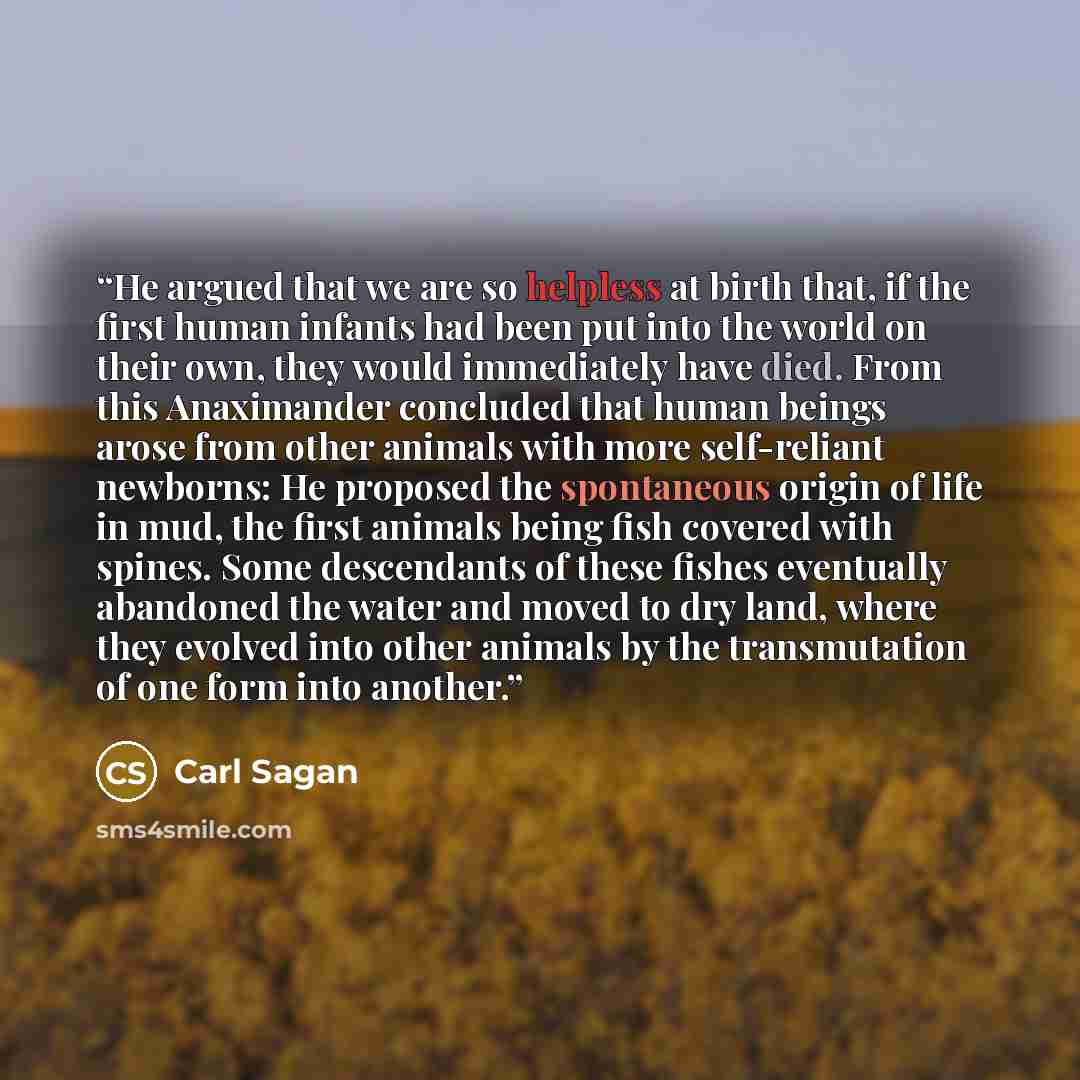 “He argued that we are so helpless at birth that, if the first human infants had been put into the world on their own, they would immediately have died. From this Anaximander concluded that human beings arose from other animals with more self-reliant newborns: He proposed the spontaneous origin of…” quote by Carl Sagan