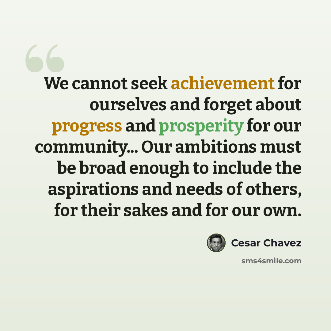 “We cannot seek achievement for ourselves and forget about progress and prosperity for our community... Our ambitions must be broad enough to include the aspirations and needs of others, for their sakes and for our own.” quote by Cesar Chavez