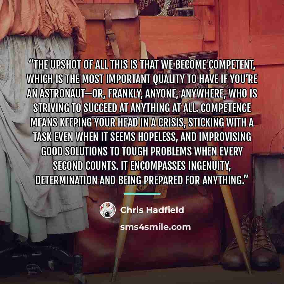 “The upshot of all this is that we become competent, which is the most important quality to have if you’re an astronaut—or, frankly, anyone, anywhere, who is striving to succeed at anything at all. Competence means keeping your head in a crisis, sticking with a task even when it seems hopeless, and…” quote by Chris Hadfield