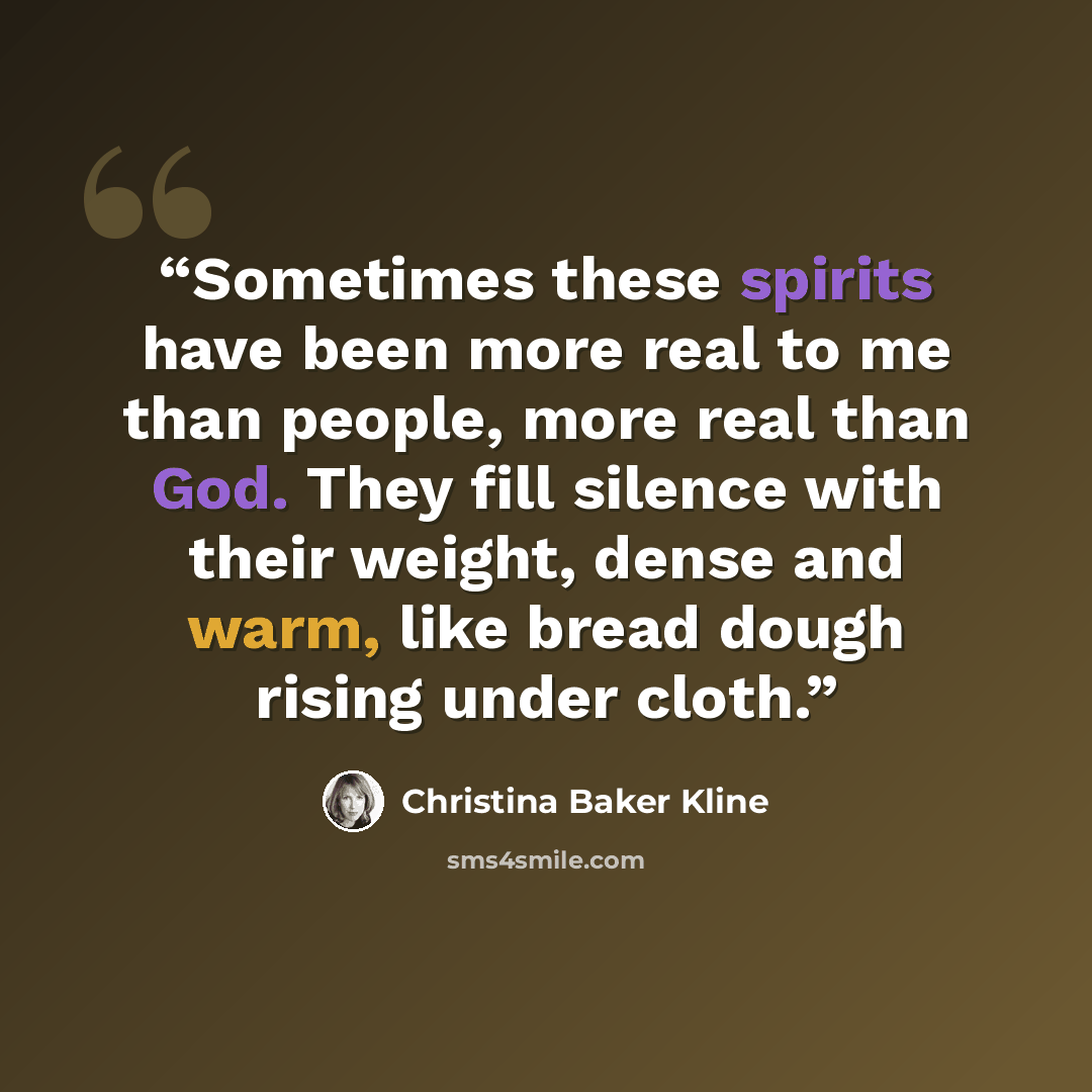 “Sometimes these spirits have been more real to me than people, more real than God. They fill silence with their weight, dense and warm, like bread dough rising under cloth.” quote by Christina Baker Kline