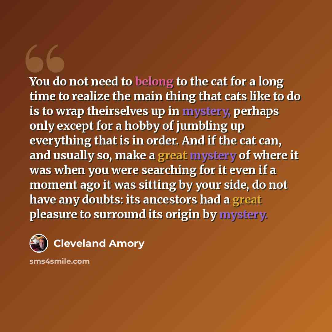 “You do not need to belong to the cat for a long time to realize the main thing that cats like to do is to wrap theirselves up in mystery, perhaps only except for a hobby of jumbling up everything that is in order. And if the cat can, and usually so, make a great mystery of where it was when you…” quote by Cleveland Amory
