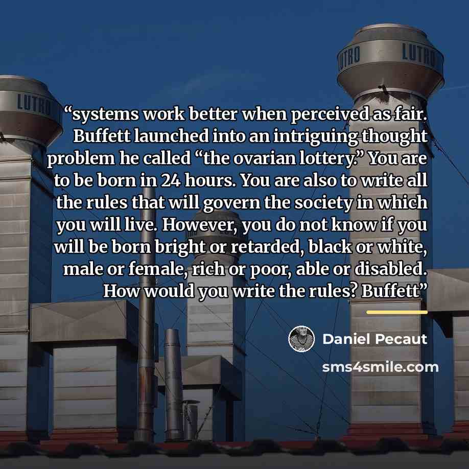 “systems work better when perceived as fair. Buffett launched into an intriguing thought problem he called “the ovarian lottery.” You are to be born in 24 hours. You are also to write all the rules that will govern the society in which you will live. However, you do not know if you will be born…” quote by Daniel Pecaut