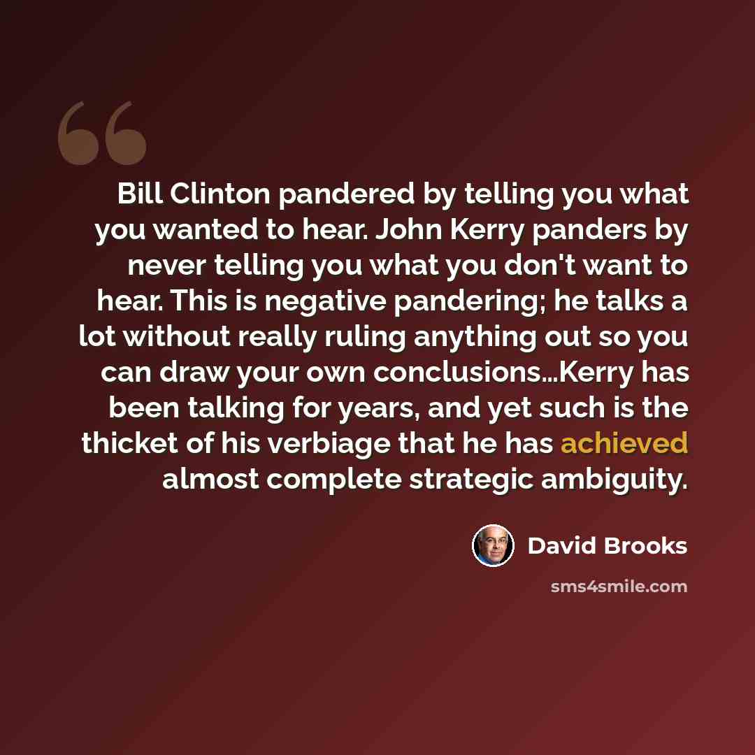 “Bill Clinton pandered by telling you what you wanted to hear. John Kerry panders by never telling you what you don't want to hear. This is negative pandering; he talks a lot without really ruling anything out so you can draw your own conclusions…Kerry has been talking for years, and yet such is…” quote by David Brooks