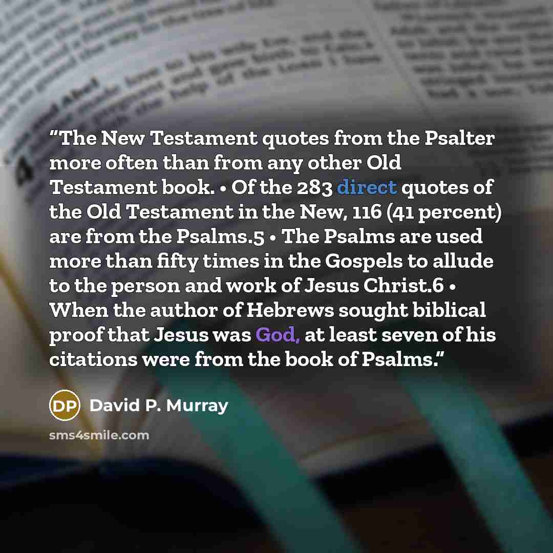 “The New Testament quotes from the Psalter more often than from any other Old Testament book. • Of the 283 direct quotes of the Old Testament in the New, 116 (41 percent) are from the Psalms.5 • The Psalms are used more than fifty times in the Gospels to allude to the person and work of Jesus…” quote by David P. Murray