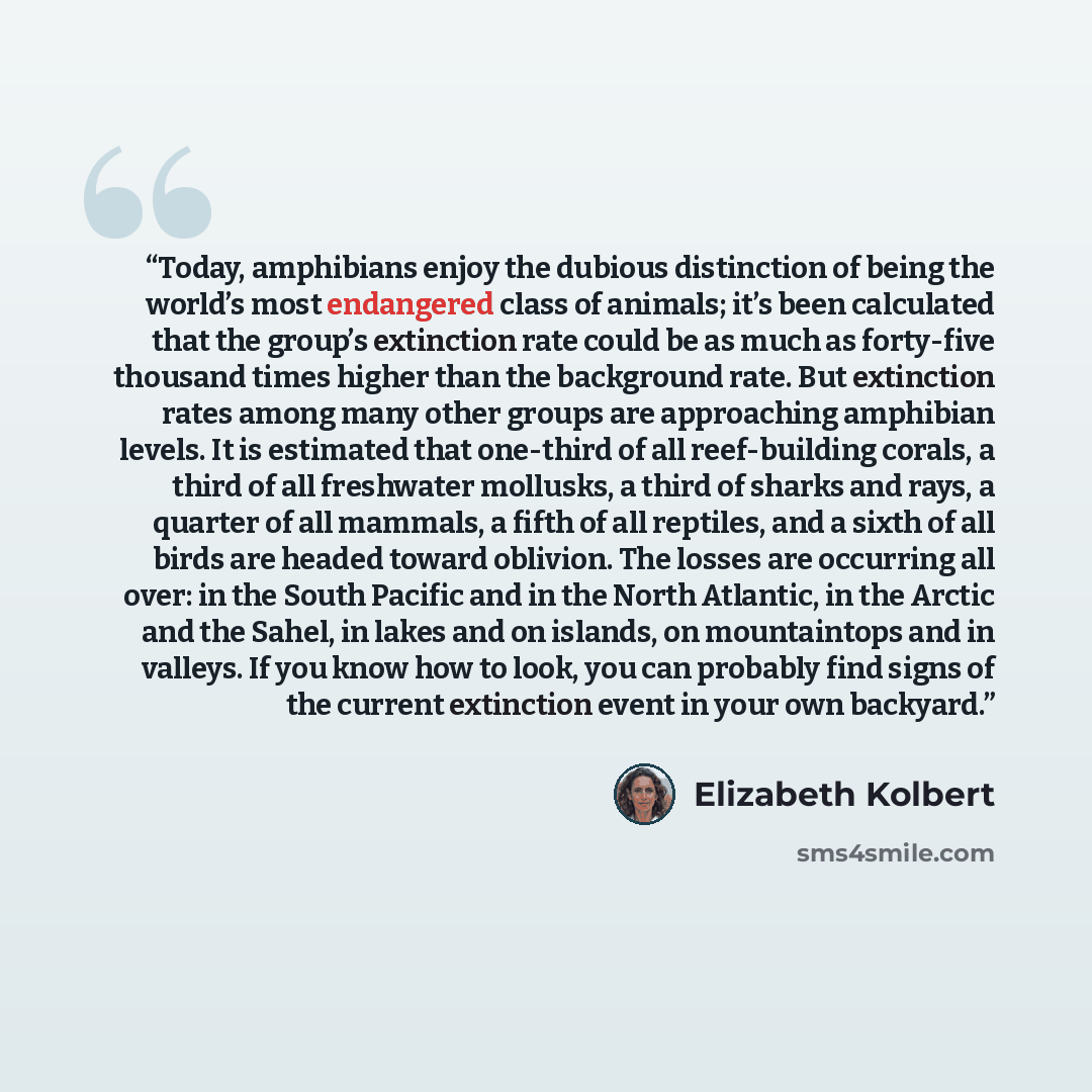 “Today, amphibians enjoy the dubious distinction of being the world’s most endangered class of animals; it’s been calculated that the group’s extinction rate could be as much as forty-five thousand times higher than the background rate. But extinction rates among many other groups are approaching…” quote by Elizabeth Kolbert