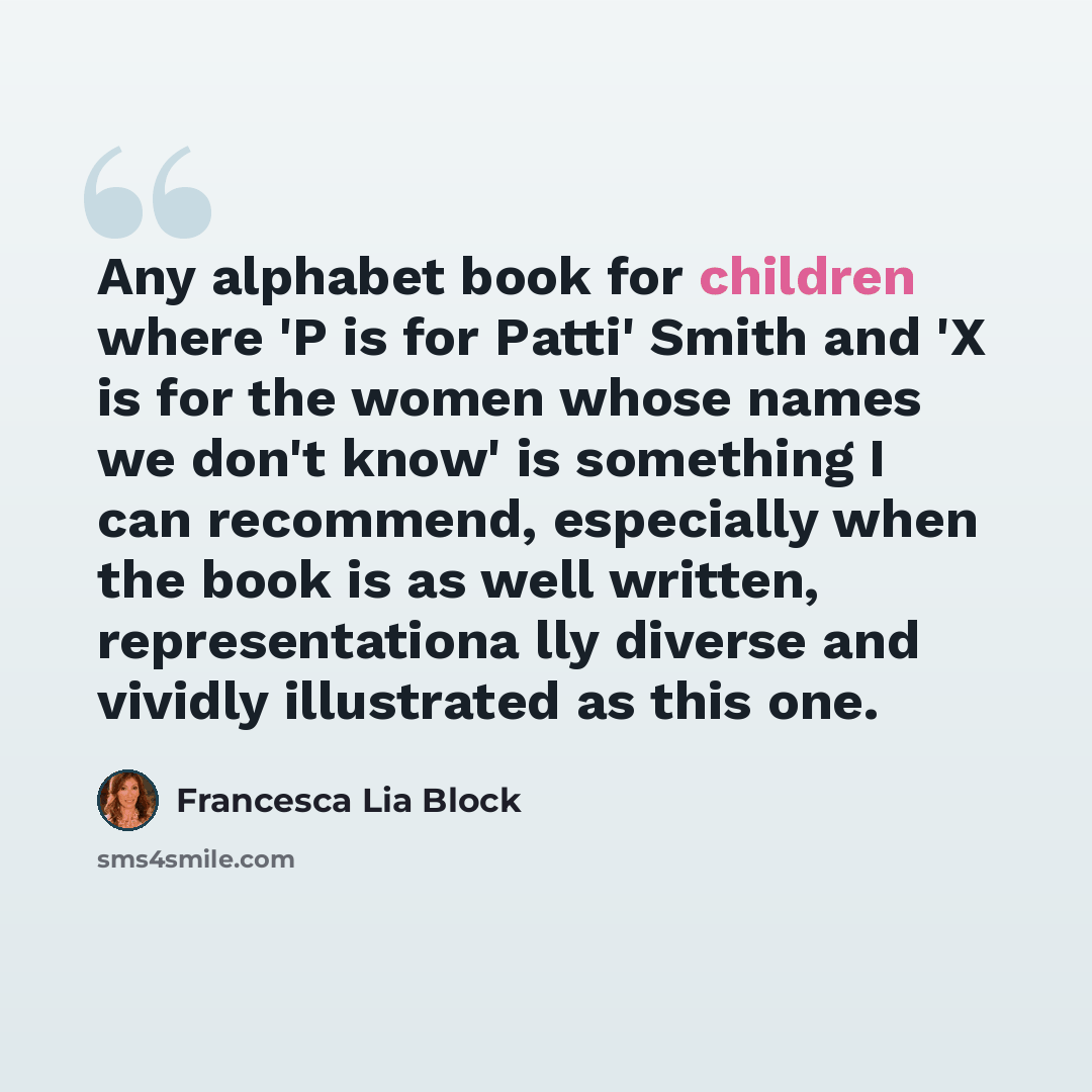 “Any alphabet book for children where 'P is for Patti' Smith and 'X is for the women whose names we don't know' is something I can recommend, especially when the book is as well written, representationa lly diverse and vividly illustrated as this one.” quote by Francesca Lia Block