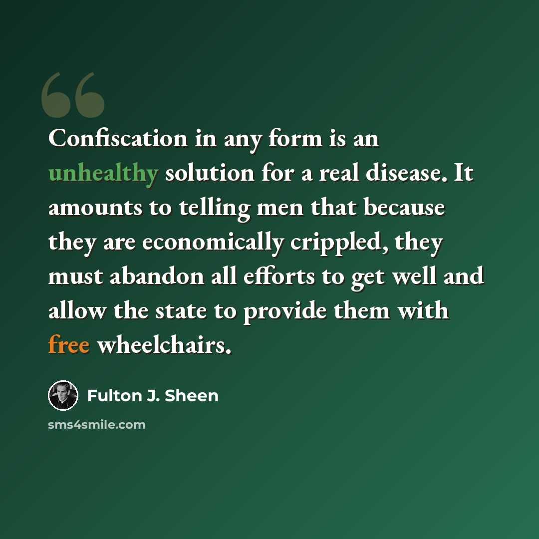 “Confiscation in any form is an unhealthy solution for a real disease. It amounts to telling men that because they are economically crippled, they must abandon all efforts to get well and allow the state to provide them with free wheelchairs.” quote by Fulton J. Sheen