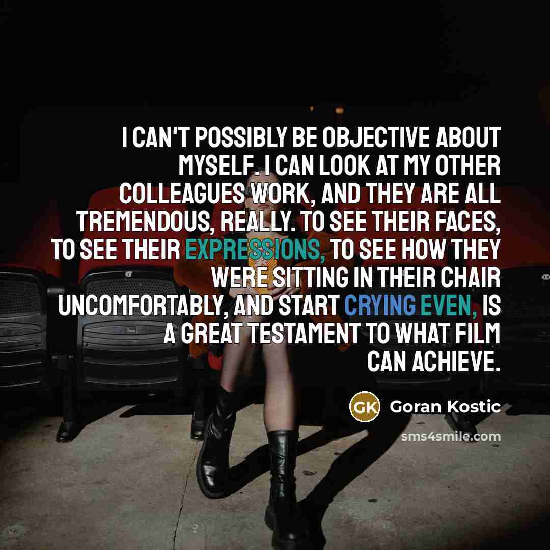 “I can't possibly be objective about myself. I can look at my other colleagues work, and they are all tremendous, really. To see their faces, to see their expressions, to see how they were sitting in their chair uncomfortably, and start crying even, is a great testament to what film can achieve.” quote by Goran Kostic