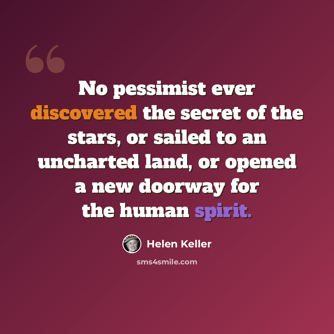 “No pessimist ever discovered the secret of the stars, or sailed to an uncharted land, or opened a new doorway for the human spirit.” quote by Helen Keller