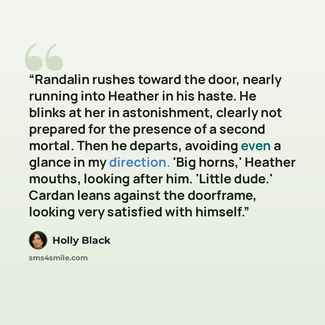 “Randalin rushes toward the door, nearly running into Heather in his haste. He blinks at her in astonishment, clearly not prepared for the presence of a second mortal. Then he departs, avoiding even a glance in my direction. 'Big horns,' Heather mouths, looking after him. 'Little dude.' Cardan…” quote by Holly Black