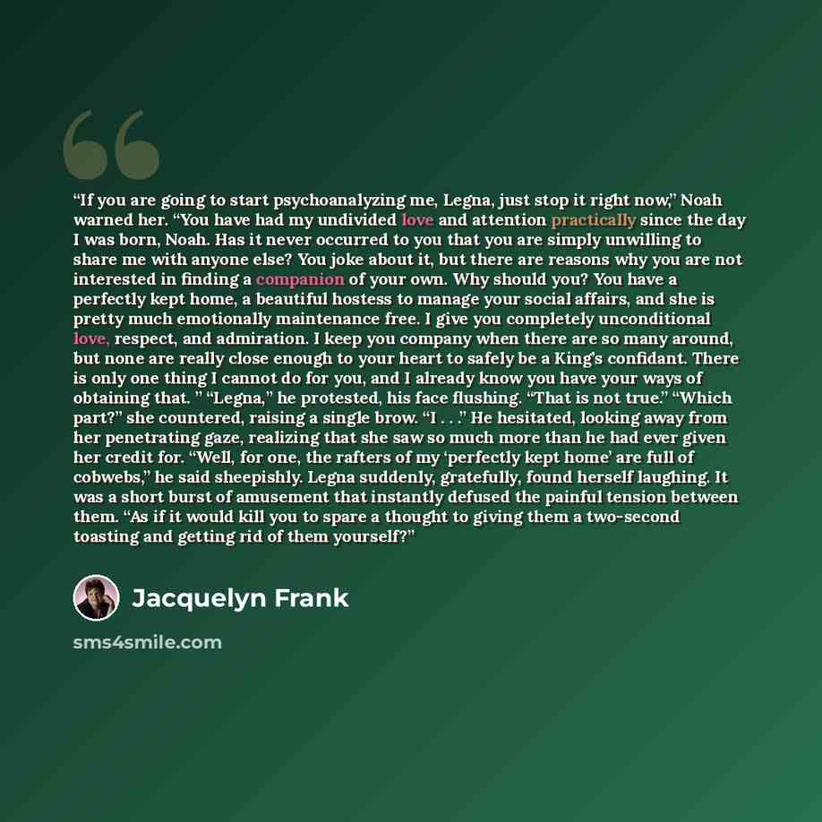 “If you are going to start psychoanalyzing me, Legna, just stop it right now,” Noah warned her. “You have had my undivided love and attention practically since the day I was born, Noah. Has it never occurred to you that you are simply unwilling to share me with anyone else? You joke about it, but…” quote by Jacquelyn Frank