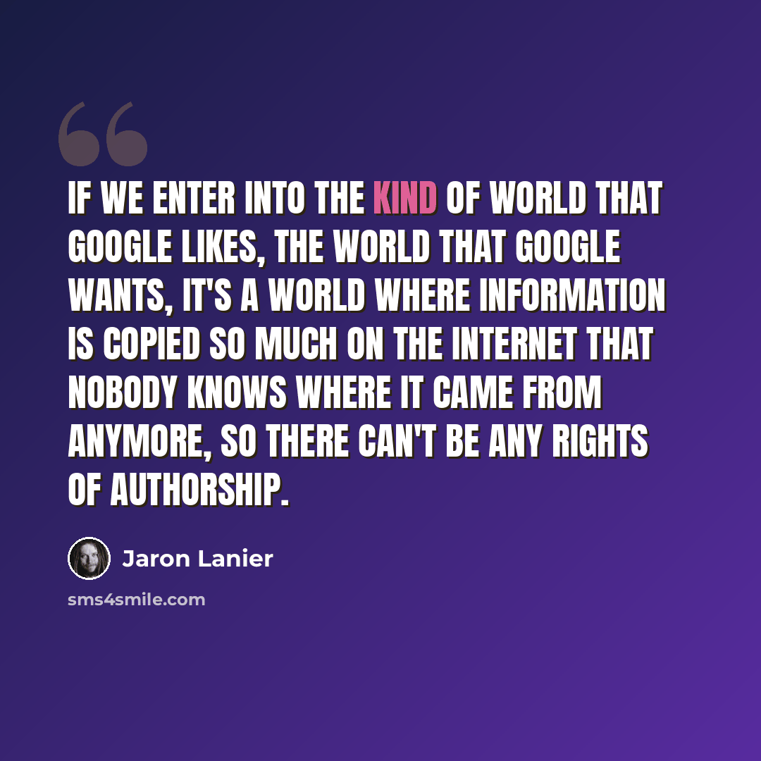“If we enter into the kind of world that Google likes, the world that Google wants, it's a world where information is copied so much on the Internet that nobody knows where it came from anymore, so there can't be any rights of authorship.” quote by Jaron Lanier