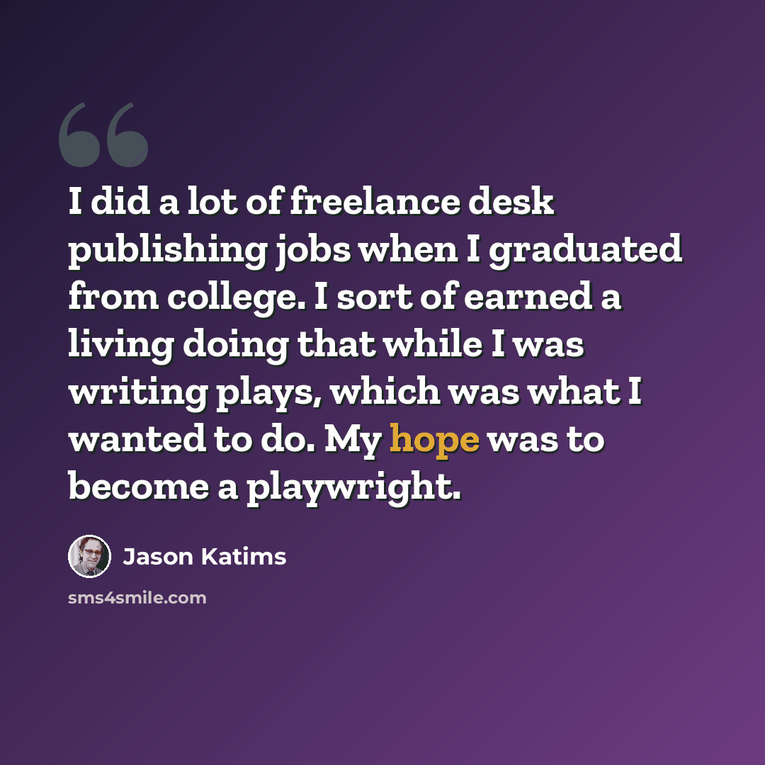 “I did a lot of freelance desk publishing jobs when I graduated from college. I sort of earned a living doing that while I was writing plays, which was what I wanted to do. My hope was to become a playwright.” quote by Jason Katims