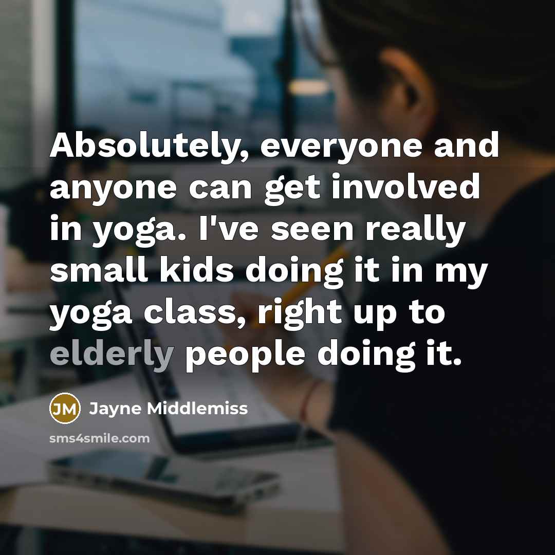 “Absolutely, everyone and anyone can get involved in yoga. I've seen really small kids doing it in my yoga class, right up to elderly people doing it.” quote by Jayne Middlemiss