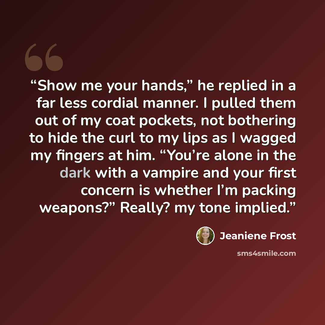“Show me your hands,” he replied in a far less cordial manner. I pulled them out of my coat pockets, not bothering to hide the curl to my lips as I wagged my fingers at him. “You’re alone in the dark with a vampire and your first concern is whether I’m packing weapons?” Really? my tone implied.” quote by Jeaniene Frost