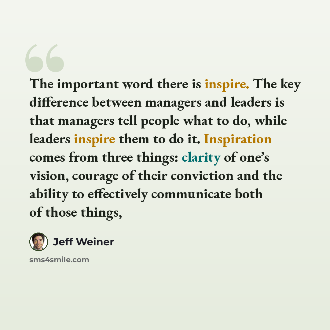 “The important word there is inspire. The key difference between managers and leaders is that managers tell people what to do, while leaders inspire them to do it. Inspiration comes from three things: clarity of one’s vision, courage of their conviction and the ability to effectively communicate…” quote by Jeff Weiner