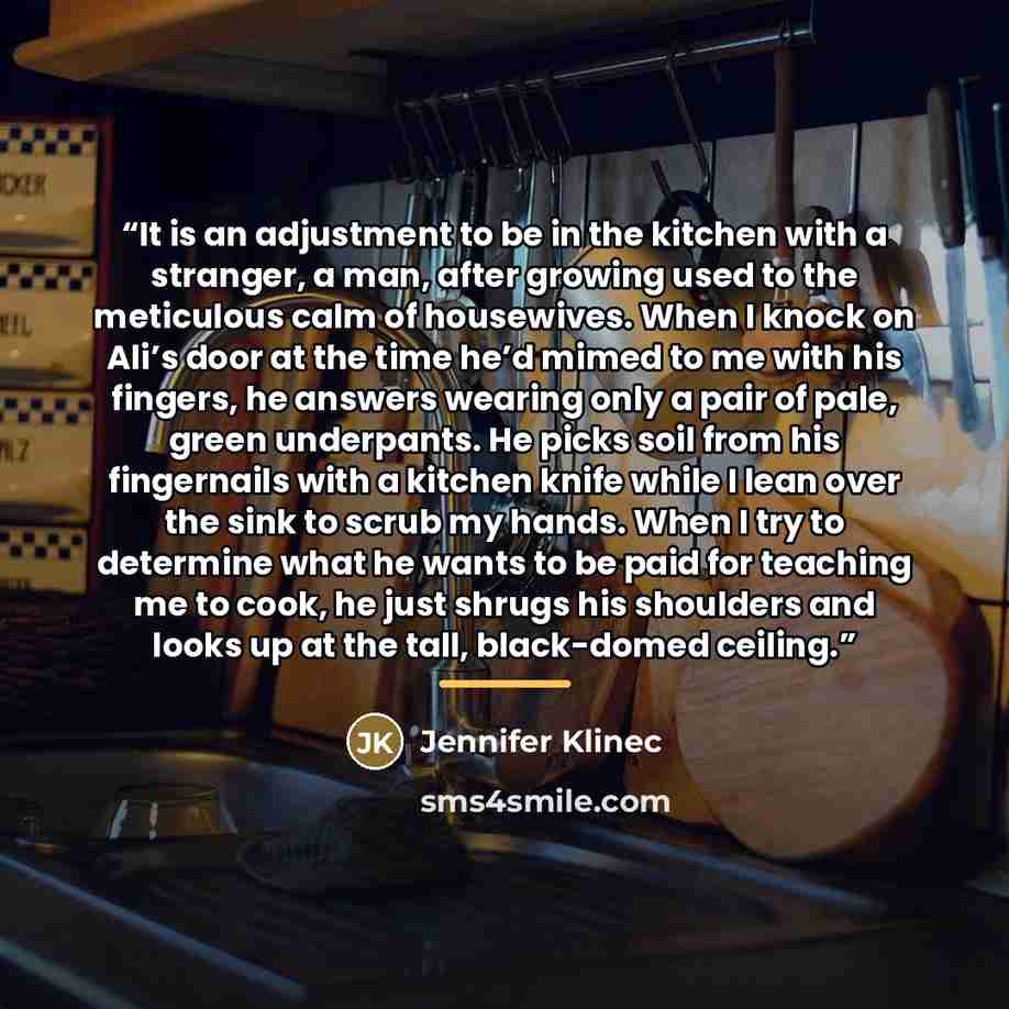 “It is an adjustment to be in the kitchen with a stranger, a man, after growing used to the meticulous calm of housewives. When I knock on Ali’s door at the time he’d mimed to me with his fingers, he answers wearing only a pair of pale, green underpants. He picks soil from his fingernails with a…” quote by Jennifer Klinec