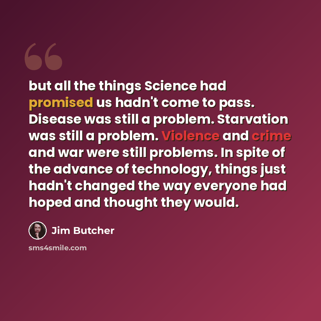 “but all the things Science had promised us hadn't come to pass. Disease was still a problem. Starvation was still a problem. Violence and crime and war were still problems. In spite of the advance of technology, things just hadn't changed the way everyone had hoped and thought they would.” quote by Jim Butcher