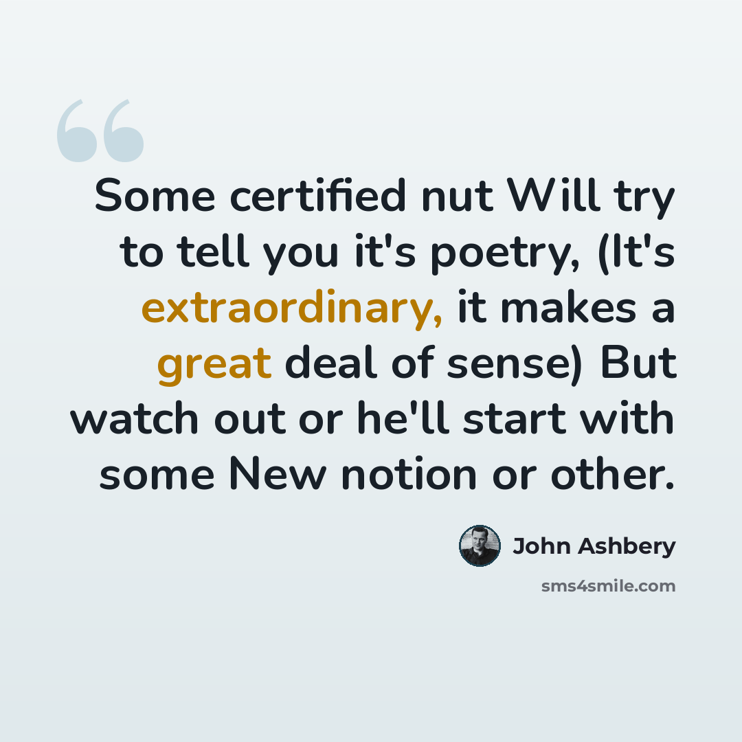 “Some certified nut Will try to tell you it's poetry, (It's extraordinary, it makes a great deal of sense) But watch out or he'll start with some New notion or other.” quote by John Ashbery