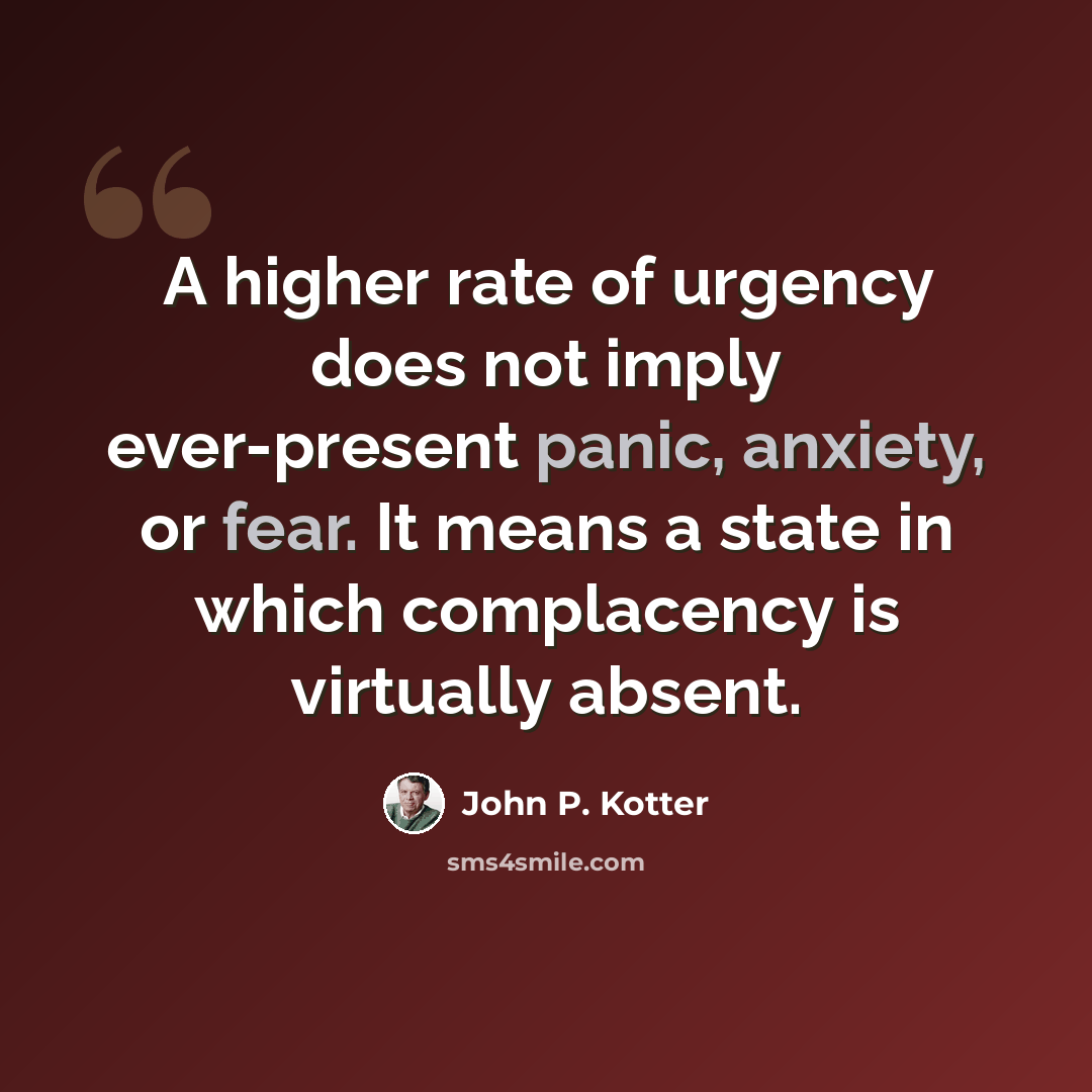 “A higher rate of urgency does not imply ever-present panic, anxiety, or fear. It means a state in which complacency is virtually absent.” quote by John P. Kotter
