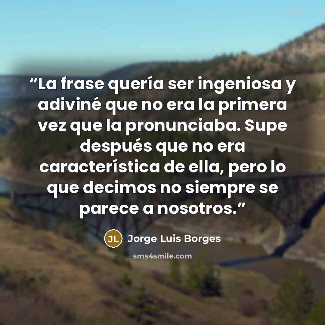 “La frase quería ser ingeniosa y adiviné que no era la primera vez que la pronunciaba. Supe después que no era característica de ella, pero lo que decimos no siempre se parece a nosotros.” quote by Jorge Luis Borges