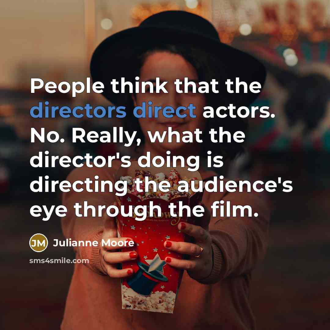 “People think that the directors direct actors. No. Really, what the director's doing is directing the audience's eye through the film.” quote by Julianne Moore
