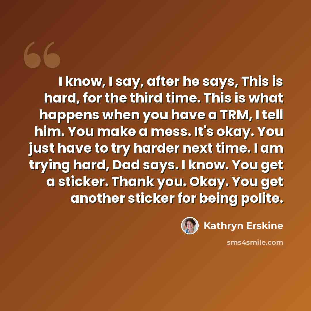 “I know, I say, after he says, This is hard, for the third time. This is what happens when you have a TRM, I tell him. You make a mess. It's okay. You just have to try harder next time. I am trying hard, Dad says. I know. You get a sticker. Thank you. Okay. You get another sticker for being polite.” quote by Kathryn Erskine